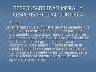 RESPONSABILIDAD MORAL Y
RESPONSABILIDAD JURIDICA
 Ejemplo:
Un enfermera que suministra un medicamento que
tiene consecuencias fatales para el paciente.
Ciertamente puede alegar ignorancia al afirmar
que jamás pensó que la sustancia tendría dichos
efectos. Sin embargo no se justifica su
ignorancia, pues siendo un profesional de la
salud, era su deber conocer las circunstancias
(condición del paciente) y las consecuencias (el
efecto) del medicamento. Se trata de una
ignorancia voluntaria.
 