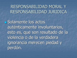 RESPONSABILIDAD MORAL Y
RESPONSABILIDAD JURIDICA
 Solamente los actos
auténticamente involuntarios,
esto es, que son resultado de la
violencia o de la verdadera
ignorancia merecen piedad y
perdón.
 