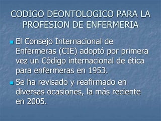 CODIGO DEONTOLOGICO PARA LA
PROFESION DE ENFERMERIA
 El Consejo Internacional de
Enfermeras (CIE) adoptó por primera
vez un Código internacional de ética
para enfermeras en 1953.
 Se ha revisado y reafirmado en
diversas ocasiones, la más reciente
en 2005.
 