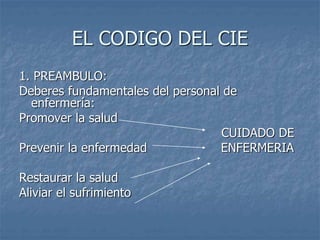 EL CODIGO DEL CIE
1. PREAMBULO:
Deberes fundamentales del personal de
enfermería:
Promover la salud
CUIDADO DE
Prevenir la enfermedad ENFERMERIA
Restaurar la salud
Aliviar el sufrimiento
 