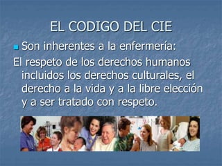 EL CODIGO DEL CIE
 Son inherentes a la enfermería:
El respeto de los derechos humanos
incluidos los derechos culturales, el
derecho a la vida y a la libre elección
y a ser tratado con respeto.
 