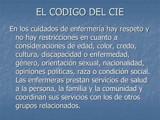 EL CODIGO DEL CIE
En los cuidados de enfermería hay respeto y
no hay restricciones en cuanto a
consideraciones de edad, color, credo,
cultura, discapacidad o enfermedad,
género, orientación sexual, nacionalidad,
opiniones políticas, raza o condición social.
Las enfermeras prestan servicios de salud
a la persona, la familia y la comunidad y
coordinan sus servicios con los de otros
grupos relacionados.
 