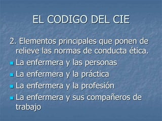 EL CODIGO DEL CIE
2. Elementos principales que ponen de
relieve las normas de conducta ética.
 La enfermera y las personas
 La enfermera y la práctica
 La enfermera y la profesión
 La enfermera y sus compañeros de
trabajo
 