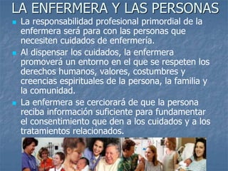 LA ENFERMERA Y LAS PERSONAS
 La responsabilidad profesional primordial de la
enfermera será para con las personas que
necesiten cuidados de enfermería.
 Al dispensar los cuidados, la enfermera
promoverá un entorno en el que se respeten los
derechos humanos, valores, costumbres y
creencias espirituales de la persona, la familia y
la comunidad.
 La enfermera se cerciorará de que la persona
reciba información suficiente para fundamentar
el consentimiento que den a los cuidados y a los
tratamientos relacionados.
 