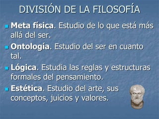 DIVISIÓN DE LA FILOSOFÍA
 Meta física. Estudio de lo que está más
allá del ser.
 Ontología. Estudio del ser en cuanto
tal.
 Lógica. Estudia las reglas y estructuras
formales del pensamiento.
 Estética. Estudio del arte, sus
conceptos, juicios y valores.
 