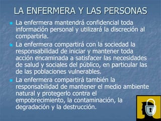 LA ENFERMERA Y LAS PERSONAS
 La enfermera mantendrá confidencial toda
información personal y utilizará la discreción al
compartirla.
 La enfermera compartirá con la sociedad la
responsabilidad de iniciar y mantener toda
acción encaminada a satisfacer las necesidades
de salud y sociales del público, en particular las
de las poblaciones vulnerables.
 La enfermera compartirá también la
responsabilidad de mantener el medio ambiente
natural y protegerlo contra el
empobrecimiento, la contaminación, la
degradación y la destrucción.
 