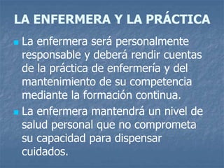 LA ENFERMERA Y LA PRÁCTICA
 La enfermera será personalmente
responsable y deberá rendir cuentas
de la práctica de enfermería y del
mantenimiento de su competencia
mediante la formación continua.
 La enfermera mantendrá un nivel de
salud personal que no comprometa
su capacidad para dispensar
cuidados.
 