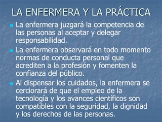 LA ENFERMERA Y LA PRÁCTICA
 La enfermera juzgará la competencia de
las personas al aceptar y delegar
responsabilidad.
 La enfermera observará en todo momento
normas de conducta personal que
acrediten a la profesión y fomenten la
confianza del público.
 Al dispensar los cuidados, la enfermera se
cerciorará de que el empleo de la
tecnología y los avances científicos son
compatibles con la seguridad, la dignidad
y los derechos de las personas.
 