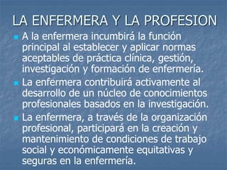 LA ENFERMERA Y LA PROFESION
 A la enfermera incumbirá la función
principal al establecer y aplicar normas
aceptables de práctica clínica, gestión,
investigación y formación de enfermería.
 La enfermera contribuirá activamente al
desarrollo de un núcleo de conocimientos
profesionales basados en la investigación.
 La enfermera, a través de la organización
profesional, participará en la creación y
mantenimiento de condiciones de trabajo
social y económicamente equitativas y
seguras en la enfermería.
 