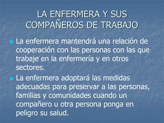 LA ENFERMERA Y SUS
COMPAÑEROS DE TRABAJO
 La enfermera mantendrá una relación de
cooperación con las personas con las que
trabaje en la enfermería y en otros
sectores.
 La enfermera adoptará las medidas
adecuadas para preservar a las personas,
familias y comunidades cuando un
compañero u otra persona ponga en
peligro su salud.
 