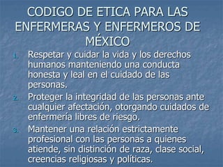 CODIGO DE ETICA PARA LAS
ENFERMERAS Y ENFERMEROS DE
MÉXICO
1. Respetar y cuidar la vida y los derechos
humanos manteniendo una conducta
honesta y leal en el cuidado de las
personas.
2. Proteger la integridad de las personas ante
cualquier afectación, otorgando cuidados de
enfermería libres de riesgo.
3. Mantener una relación estrictamente
profesional con las personas a quienes
atiende, sin distinción de raza, clase social,
creencias religiosas y políticas.
 
