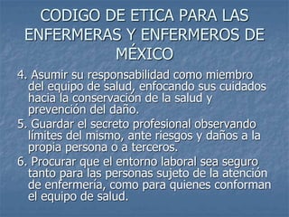 CODIGO DE ETICA PARA LAS
ENFERMERAS Y ENFERMEROS DE
MÉXICO
4. Asumir su responsabilidad como miembro
del equipo de salud, enfocando sus cuidados
hacia la conservación de la salud y
prevención del daño.
5. Guardar el secreto profesional observando
límites del mismo, ante riesgos y daños a la
propia persona o a terceros.
6. Procurar que el entorno laboral sea seguro
tanto para las personas sujeto de la atención
de enfermería, como para quienes conforman
el equipo de salud.
 
