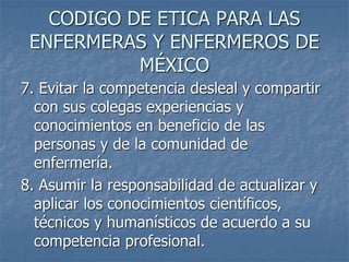 CODIGO DE ETICA PARA LAS
ENFERMERAS Y ENFERMEROS DE
MÉXICO
7. Evitar la competencia desleal y compartir
con sus colegas experiencias y
conocimientos en beneficio de las
personas y de la comunidad de
enfermería.
8. Asumir la responsabilidad de actualizar y
aplicar los conocimientos científicos,
técnicos y humanísticos de acuerdo a su
competencia profesional.
 
