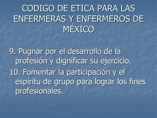 CODIGO DE ETICA PARA LAS
ENFERMERAS Y ENFERMEROS DE
MÉXICO
9. Pugnar por el desarrollo de la
profesión y dignificar su ejercicio.
10. Fomentar la participación y el
espíritu de grupo para lograr los fines
profesionales.
 
