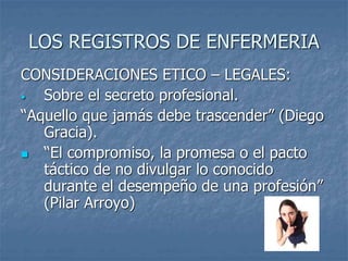 LOS REGISTROS DE ENFERMERIA
CONSIDERACIONES ETICO – LEGALES:
• Sobre el secreto profesional.
“Aquello que jamás debe trascender” (Diego
Gracia).
 “El compromiso, la promesa o el pacto
táctico de no divulgar lo conocido
durante el desempeño de una profesión”
(Pilar Arroyo)
 