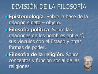 DIVISIÓN DE LA FILOSOFÍA
 Epistemología. Sobre la base de la
relación sujeto – objeto.
 Filosofía política. Sobre las
relaciones de los hombres entre sí,
sus vínculos con el Estado y otras
formas de poder.
 Filosofía de la religión. Sobre
conceptos y función social de las
religiones.
 