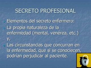 SECRETO PROFESIONAL
 Elementos del secreto enfermero:
o La propia naturaleza de la
enfermedad (mental, venérea, etc.)
y,
o Las circunstancias que concurran en
la enfermedad, que si se conociecen,
podrían perjudicar al paciente.
 