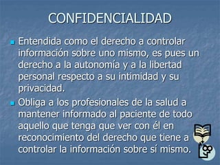 CONFIDENCIALIDAD
 Entendida como el derecho a controlar
información sobre uno mismo, es pues un
derecho a la autonomía y a la libertad
personal respecto a su intimidad y su
privacidad.
 Obliga a los profesionales de la salud a
mantener informado al paciente de todo
aquello que tenga que ver con él en
reconocimiento del derecho que tiene a
controlar la información sobre sí mismo.
 