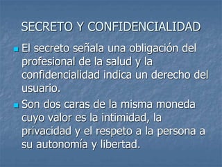 SECRETO Y CONFIDENCIALIDAD
 El secreto señala una obligación del
profesional de la salud y la
confidencialidad indica un derecho del
usuario.
 Son dos caras de la misma moneda
cuyo valor es la intimidad, la
privacidad y el respeto a la persona a
su autonomía y libertad.
 