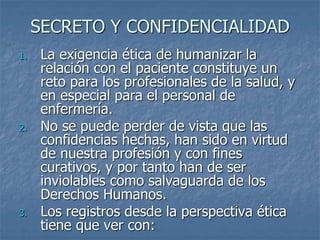 SECRETO Y CONFIDENCIALIDAD
1. La exigencia ética de humanizar la
relación con el paciente constituye un
reto para los profesionales de la salud, y
en especial para el personal de
enfermería.
2. No se puede perder de vista que las
confidencias hechas, han sido en virtud
de nuestra profesión y con fines
curativos, y por tanto han de ser
inviolables como salvaguarda de los
Derechos Humanos.
3. Los registros desde la perspectiva ética
tiene que ver con:
 