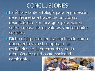 CONCLUSIONES
 La ética y la deontología para la profesión
de enfermería a través de un código
deontológico son una guía para actuar
sobre la base de los valores y necesidades
sociales.
 Dicho código solo tendrá significado como
documento vivo si se aplica a las
realidades de la enfermería y de la
atención de salud como sociedad
cambiante.
 