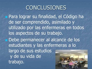 CONCLUSIONES
 Para lograr su finalidad, el Código ha
de ser comprendido, asimilado y
utilizado por las enfermeras en todos
los aspectos de su trabajo.
 Debe permanecer al alcance de los
estudiantes y las enfermeras a lo
largo de sus estudios
y de su vida de
trabajo.
 