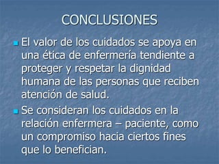 CONCLUSIONES
 El valor de los cuidados se apoya en
una ética de enfermería tendiente a
proteger y respetar la dignidad
humana de las personas que reciben
atención de salud.
 Se consideran los cuidados en la
relación enfermera – paciente, como
un compromiso hacia ciertos fines
que lo benefician.
 