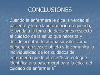 CONCLUSIONES
 Cuando la enfermera le dice la verdad al
paciente y le da la información requerida,
le ayuda a la toma de decisiones respecto
al cuidado de la salud que necesita y
decide aceptar, le afirma su valor como
persona, en vez de objeto y le comunica la
individualidad de los cuidados de
enfermería que le ofrece “Este enfoque
identifica una base moral para la ética del
cuidado de enfermería”
 