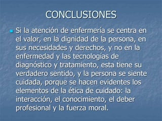 CONCLUSIONES
 Si la atención de enfermería se centra en
el valor, en la dignidad de la persona, en
sus necesidades y derechos, y no en la
enfermedad y las tecnologías de
diagnóstico y tratamiento, esta tiene su
verdadero sentido, y la persona se siente
cuidada, porque se hacen evidentes los
elementos de la ética de cuidado: la
interacción, el conocimiento, el deber
profesional y la fuerza moral.
 
