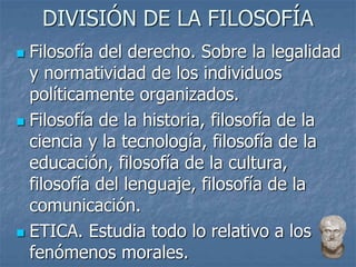 DIVISIÓN DE LA FILOSOFÍA
 Filosofía del derecho. Sobre la legalidad
y normatividad de los individuos
políticamente organizados.
 Filosofía de la historia, filosofía de la
ciencia y la tecnología, filosofía de la
educación, filosofía de la cultura,
filosofía del lenguaje, filosofía de la
comunicación.
 ETICA. Estudia todo lo relativo a los
fenómenos morales.
 