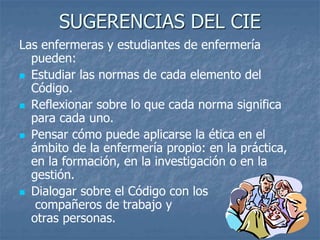 SUGERENCIAS DEL CIE
Las enfermeras y estudiantes de enfermería
pueden:
 Estudiar las normas de cada elemento del
Código.
 Reflexionar sobre lo que cada norma significa
para cada uno.
 Pensar cómo puede aplicarse la ética en el
ámbito de la enfermería propio: en la práctica,
en la formación, en la investigación o en la
gestión.
 Dialogar sobre el Código con los
compañeros de trabajo y
otras personas.
 