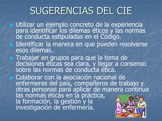 SUGERENCIAS DEL CIE
 Utilizar un ejemplo concreto de la experiencia
para identificar los dilemas éticos y las normas
de conducta estipuladas en el Código.
 Identificar la manera en que pueden resolverse
esos dilemas.
 Trabajar en grupos para que la toma de
decisiones éticas sea clara, y llegar a consenso
sobre las normas de conducta ética.
 Colaborar con la asociación nacional de
enfermeras del país, compañeros de trabajo y
otras personas para aplicar de manera continua
las normas éticas en la práctica,
la formación, la gestión y la
investigación de enfermería.
 
