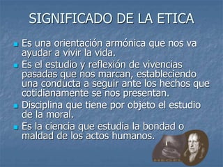 SIGNIFICADO DE LA ETICA
 Es una orientación armónica que nos va
ayudar a vivir la vida.
 Es el estudio y reflexión de vivencias
pasadas que nos marcan, estableciendo
una conducta a seguir ante los hechos que
cotidianamente se nos presentan.
 Disciplina que tiene por objeto el estudio
de la moral.
 Es la ciencia que estudia la bondad o
maldad de los actos humanos.
 