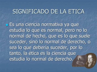 SIGNIFICADO DE LA ETICA
 Es una ciencia normativa ya que
estudia lo que es normal, pero no lo
normal de hecho, que es lo que suele
suceder, sino lo normal de derecho, o
sea lo que debería suceder, por lo
tanto, la ética es la ciencia que
estudia lo normal de derecho.
 