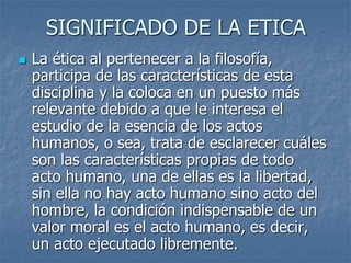 SIGNIFICADO DE LA ETICA
 La ética al pertenecer a la filosofía,
participa de las características de esta
disciplina y la coloca en un puesto más
relevante debido a que le interesa el
estudio de la esencia de los actos
humanos, o sea, trata de esclarecer cuáles
son las características propias de todo
acto humano, una de ellas es la libertad,
sin ella no hay acto humano sino acto del
hombre, la condición indispensable de un
valor moral es el acto humano, es decir,
un acto ejecutado libremente.
 