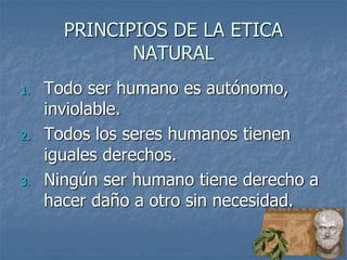 PRINCIPIOS DE LA ETICA
NATURAL
1. Todo ser humano es autónomo,
inviolable.
2. Todos los seres humanos tienen
iguales derechos.
3. Ningún ser humano tiene derecho a
hacer daño a otro sin necesidad.
 