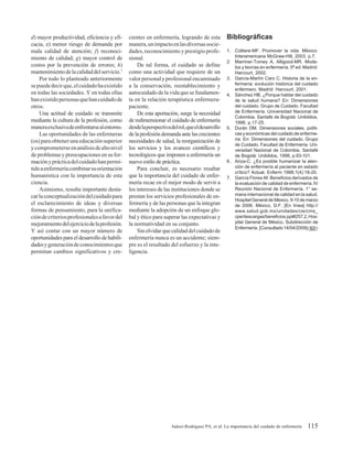 d) mayor productividad, eficiencia y efi-     cientes en enfermería, logrando de esta           Bibliográficas
cacia, e) menor riesgo de demanda por         manera, un impacto en las diversas socie-
mala calidad de atención; f) reconoci-        dades, reconocimiento y prestigio profe-          1. Colliere-MF. Promover la vida. México:
miento de calidad; g) mayor control de        sional.                                              Interamericana McGraw-Hill, 2003. p.7.
                                                                                                2. Marriner-Tomey A, Alligood-MR. Mode-
costos por la prevención de errores; h)           De tal forma, el cuidado se define               los y teorías en enfermería. 5ª ed. Madrid:
mantenimiento de la calidad del servicio.7    como una actividad que requiere de un                Harcourt, 2002.
    Por todo lo planteado anteriormente       valor personal y profesional encaminado           3. García-Martín Caro C. Historia de la en-
se puede decir que, el cuidado ha existido    a la conservación, reestablecimiento y               fermería: evolución histórica del cuidado
                                                                                                   enfermero. Madrid: Harcourt, 2001.
en todas las sociedades. Y en todas ellas     autocuidado de la vida que se fundamen-           4. Sánchez HB. ¿Porque hablar del cuidado
han existido personas que han cuidado de      ta en la relación terapéutica enfermera-             de la salud humana? En: Dimensiones
otros.                                        paciente.                                            del cuidado. Grupo de Cuidado. Facultad
    Una actitud de cuidado se transmite           De esta aportación, surge la necesidad           de Enfermería. Universidad Nacional de
                                                                                                   Colombia. Santafé de Bogotá: Unibiblos,
mediante la cultura de la profesión, como     de redimensionar el cuidado de enfermería            1998, p.17-25.
manera exclusiva de enfrentarse al entorno.   desde la perspectiva del rol, que el desarrollo   5. Durán DM. Dimensiones sociales, políti-
    Las oportunidades de las enfermeras       de la profesión demanda ante las crecientes          cas y económicas del cuidado de enferme-
(os) para obtener una educación superior      necesidades de salud, la reorganización de           ría. En: Dimensiones del cuidado. Grupo
                                                                                                   de Cuidado. Facultad de Enfermería. Uni-
y comprometerse en análisis de alto nivel     los servicios y los avances científicos y            versidad Nacional de Colombia. Santafé
de problemas y preocupaciones en su for-      tecnológicos que imponen a enfermería un             de Bogotá: Unibiblos, 1998, p.93-101.
mación y práctica del cuidado han permi-      nuevo estilo de práctica.                         6. Ariza-C. ¿Es posible humanizar la aten-
tido a enfermería combinar su orientación         Para concluir, es necesario resaltar             ción de enfermería al paciente en estado
                                                                                                   crítico? Actual. Enferm 1998;1(4):18-20.
humanística con la importancia de esta        que la importancia del cuidado de enfer-          7. García Flores-M. Beneficios derivados de
ciencia.                                      mería recae en el mejor modo de servir a             la evaluación de calidad de enfermería. IV
    Asimismo, resulta importante desta-       los intereses de las instituciones donde se          Reunión Nacional de Enfermería. 1° se-
car la conceptualización del cuidado para     prestan los servicios profesionales de en-           mana internacional de calidad en la salud.
                                                                                                   Hospital General de México. 9-10 de marzo
el esclarecimiento de ideas y diversas        fermería y de las personas que la integran           de 2006. México, D.F. [En línea] http://
formas de pensamiento, para la unifica-       mediante la adopción de un enfoque glo-              www.salud.gob.mx/unidades/cie/cms_
ción de criterios profesionales a favor del   bal y ético para superar las expectativas y          cpe/descargas/beneficios.ppt#257,2, Hos-
mejoramiento del ejercicio de la profesión.   la normatividad en su conjunto.                      pital General de México, Subdirección de
                                                                                                   Enfermería. [Consultado 14/04/2009]
Y así contar con un mayor número de               Sin olvidar que calidad del cuidado de
oportunidades para el desarrollo de habili-   enfermería nunca es un accidente; siem-
dades y generación de conocimientos que       pre es el resultado del esfuerzo y la inte-
permitan cambios significativos y cre-        ligencia.




                                                                   Juárez-Rodríguez PA, et al: La importancia del cuidado de enfermería   115
 
