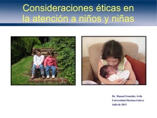 Consideraciones éticas en
la atención a niños y niñas

Dr. Manuel González Ávila
Universidad Mariano Gálvez
Julio de 2013

 