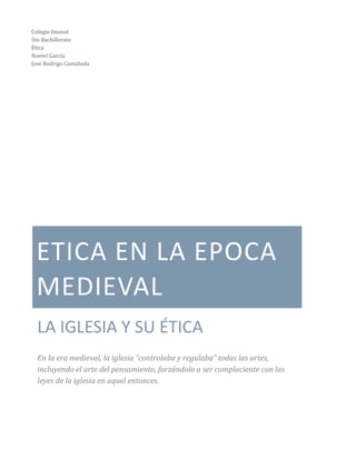 ETICA EN LA EPOCA
MEDIEVAL
LA IGLESIA Y SU ÉTICA
En la era medieval, la iglesia “controlaba y regulaba” todas las artes,
incluyendo el arte del pensamiento, forzándolo a ser complaciente con las
leyes de la iglesia en aquel entonces.
Colegio Imanol
5to Bachillerato
Ética
Noemí García
José Rodrigo Castañeda
 