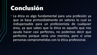 Conclusión
• La ética es algo fundamental para una profesión ya
que se basa primordialmente en valores lo cual es
indispensable para un profesionista de cualquier
área, ya que sabes que la ética es aquello que nos
ayuda hacer casi perfectos, no podemos decir que
perfectos porque sería una mentira, pero si unas
personas comprometidas con la ética profesional.
 