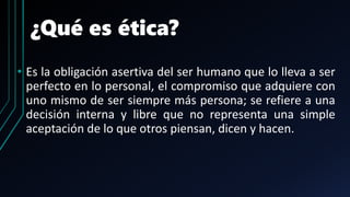 ¿Qué es ética?
• Es la obligación asertiva del ser humano que lo lleva a ser
perfecto en lo personal, el compromiso que adquiere con
uno mismo de ser siempre más persona; se refiere a una
decisión interna y libre que no representa una simple
aceptación de lo que otros piensan, dicen y hacen.
 