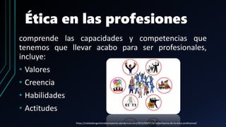Ética en las profesiones
comprende las capacidades y competencias que
tenemos que llevar acabo para ser profesionales,
incluye:
• Valores
• Creencia
• Habilidades
• Actitudes
https://calidadengestiondeproyectos.wordpress.com/2015/09/07/la-importancia-de-la-etica-profesional/
 
