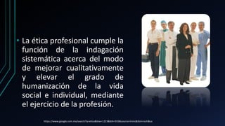 • La ética profesional cumple la
función de la indagación
sistemática acerca del modo
de mejorar cualitativamente
y elevar el grado de
humanización de la vida
social e individual, mediante
el ejercicio de la profesión.
https://www.google.com.mx/search?q=etica&biw=1223&bih=555&source=lnms&tbm=isch&sa
 