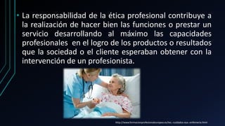 • La responsabilidad de la ética profesional contribuye a
la realización de hacer bien las funciones o prestar un
servicio desarrollando al máximo las capacidades
profesionales en el logro de los productos o resultados
que la sociedad o el cliente esperaban obtener con la
intervención de un profesionista.
http://www.formacionprofesionaleuropea.es/tec.-cuidados-aux.-enfemeria.html
 