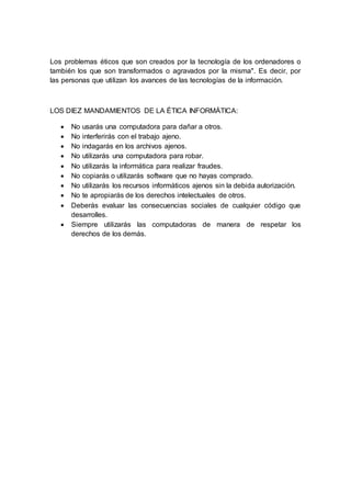 Los problemas éticos que son creados por la tecnología de los ordenadores o 
también los que son transformados o agravados por la misma". Es decir, por 
las personas que utilizan los avances de las tecnologías de la información. 
LOS DIEZ MANDAMIENTOS DE LA ÉTICA INFORMÁTICA: 
 No usarás una computadora para dañar a otros. 
 No interferirás con el trabajo ajeno. 
 No indagarás en los archivos ajenos. 
 No utilizarás una computadora para robar. 
 No utilizarás la informática para realizar fraudes. 
 No copiarás o utilizarás software que no hayas comprado. 
 No utilizarás los recursos informáticos ajenos sin la debida autorización. 
 No te apropiarás de los derechos intelectuales de otros. 
 Deberás evaluar las consecuencias sociales de cualquier código que 
desarrolles. 
 Siempre utilizarás las computadoras de manera de respetar los 
derechos de los demás. 

