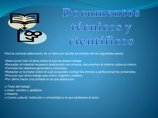 Para la correcta elaboración de un tema por escrito es preciso dar los siguientes pasos:
•Seleccionar bien el tema sobre el que se desea trabajar.
•Recopilar el material necesario relacionado con el tema, documenten al máximo sobre el mismo.
•Formular los objetivos generales y concretos.
•Redactar un borrador sobre el cual se puedan corregir los errores y perfeccionar los contenidos.
•Procurar que dicho trabajo sea crítico, original y creativo.
•Por último hacer una portada en la que aparezcan:
o Título del trabajo
o Autor: nombre y apellidos
o Materia
o Centro cultural, institución o universidad a la que pertenece el autor
 