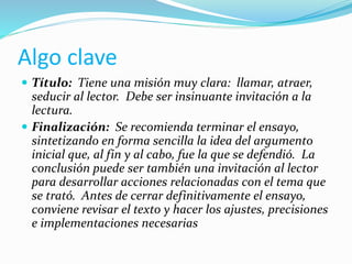 Algo clave
 Título: Tiene una misión muy clara: llamar, atraer,
seducir al lector. Debe ser insinuante invitación a la
lectura.
 Finalización: Se recomienda terminar el ensayo,
sintetizando en forma sencilla la idea del argumento
inicial que, al fin y al cabo, fue la que se defendió. La
conclusión puede ser también una invitación al lector
para desarrollar acciones relacionadas con el tema que
se trató. Antes de cerrar definitivamente el ensayo,
conviene revisar el texto y hacer los ajustes, precisiones
e implementaciones necesarias
 