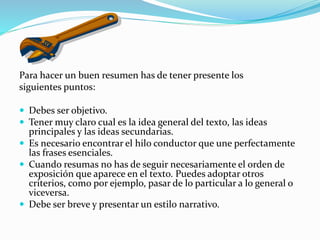 Para hacer un buen resumen has de tener presente los
siguientes puntos:
 Debes ser objetivo.
 Tener muy claro cual es la idea general del texto, las ideas
principales y las ideas secundarias.
 Es necesario encontrar el hilo conductor que une perfectamente
las frases esenciales.
 Cuando resumas no has de seguir necesariamente el orden de
exposición que aparece en el texto. Puedes adoptar otros
criterios, como por ejemplo, pasar de lo particular a lo general o
viceversa.
 Debe ser breve y presentar un estilo narrativo.
 