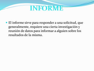  El informe sirve para responder a una solicitud, que
generalmente, requiere una cierta investigación y
reunión de datos para informar a alguien sobre los
resultados de la misma.
 