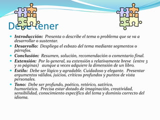 Debe tener
 Introducción: Presenta o describe el tema o problema que se va a
desarrollar o sustentar.
 Desarrollo: Despliega el esbozo del tema mediante segmentos o
párrafos.
 Conclusión: Resumen, solución, recomendación o comentario final.
 Extensión: Por lo general, su extensión s relativamente breve (entre 3
y 10 páginas) aunque a veces adquiere la dimensión de un libro.
 Estilo: Debe ser lógico y agradable. Cuidadoso y elegante. Presentar
argumentos válidos, juicios, críticos profundos y puntos de vista
personales.
 Tono: Debe ser profundo, poético, retórico, satírico,
humorístico. Precisa estar dotado de imaginación, creatividad,
sensibilidad, conocimiento específico del tema y dominio correcto del
idioma.
 